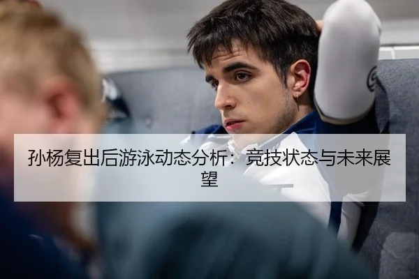 孙杨复出后游泳动态分析：竞技状态与未来展望